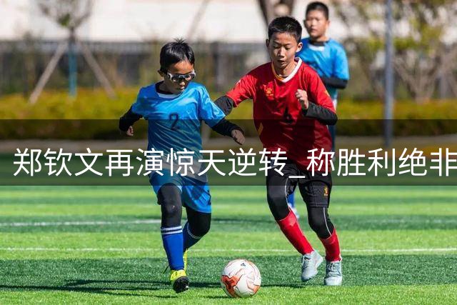 郑钦文再演惊天逆转 称胜利绝非偶然